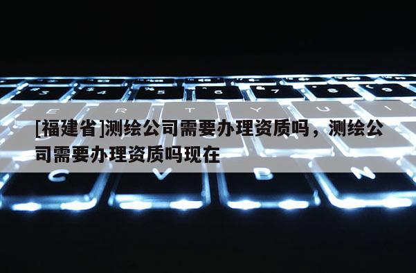[福建省]测绘公司需要办理资质吗，测绘公司需要办理资质吗现在