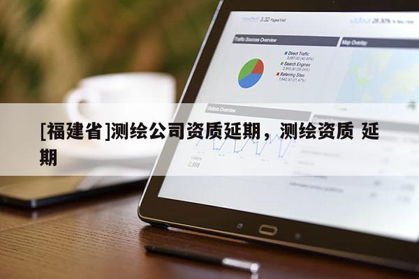 [福建省]测绘公司资质延期，测绘资质 延期