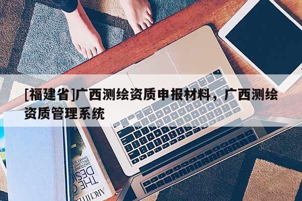[福建省]广西测绘资质申报材料，广西测绘资质管理系统