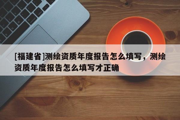 [福建省]测绘资质年度报告怎么填写，测绘资质年度报告怎么填写才正确