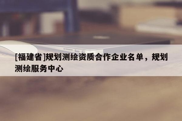 [福建省]规划测绘资质合作企业名单，规划测绘服务中心