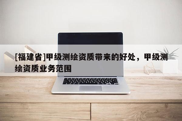 [福建省]甲级测绘资质带来的好处，甲级测绘资质业务范围