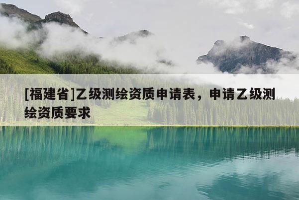 [福建省]乙级测绘资质申请表，申请乙级测绘资质要求