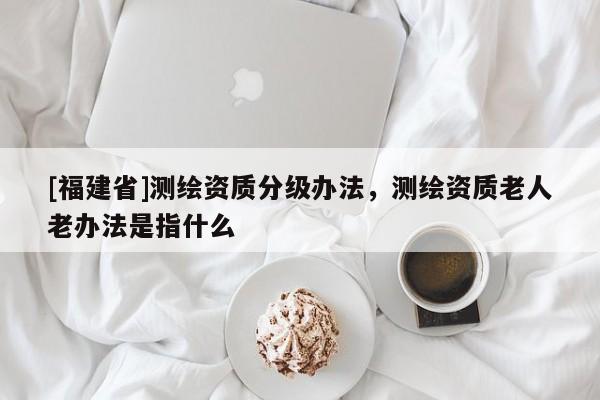 [福建省]测绘资质分级办法，测绘资质老人老办法是指什么