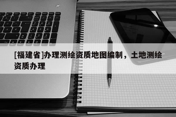 [福建省]办理测绘资质地图编制，土地测绘资质办理