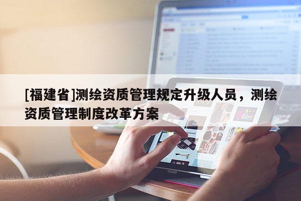 [福建省]测绘资质管理规定升级人员，测绘资质管理制度改革方案