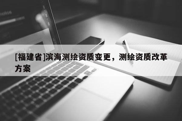 [福建省]滨海测绘资质变更，测绘资质改革方案