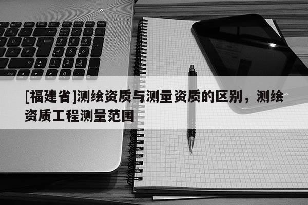 [福建省]测绘资质与测量资质的区别，测绘资质工程测量范围