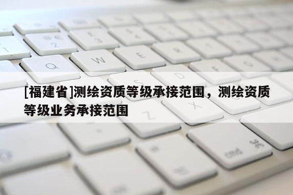 [福建省]测绘资质等级承接范围，测绘资质等级业务承接范围