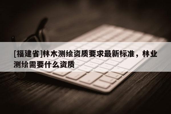 [福建省]林木测绘资质要求最新标准，林业测绘需要什么资质