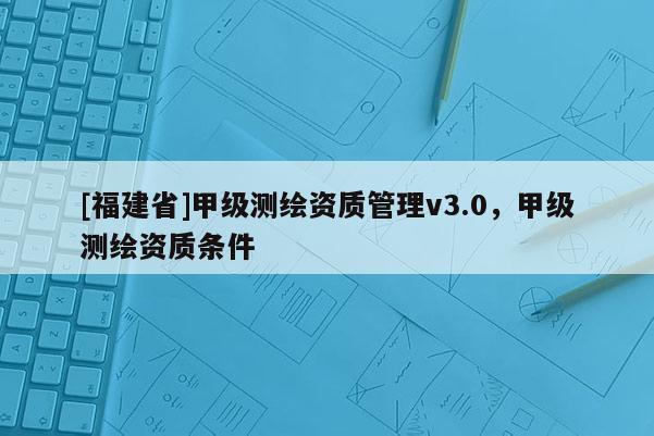 [福建省]甲级测绘资质管理v3.0，甲级测绘资质条件
