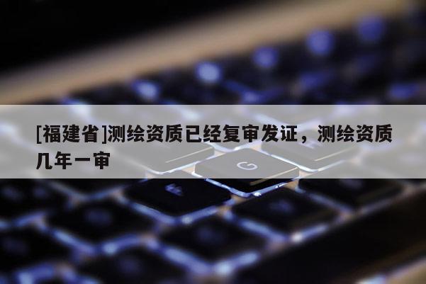 [福建省]测绘资质已经复审发证，测绘资质几年一审