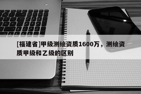 [福建省]甲级测绘资质1600万，测绘资质甲级和乙级的区别