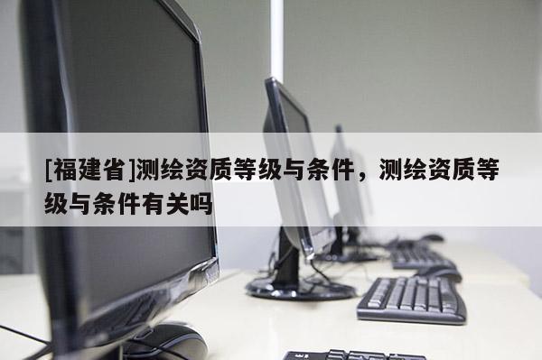 [福建省]测绘资质等级与条件，测绘资质等级与条件有关吗