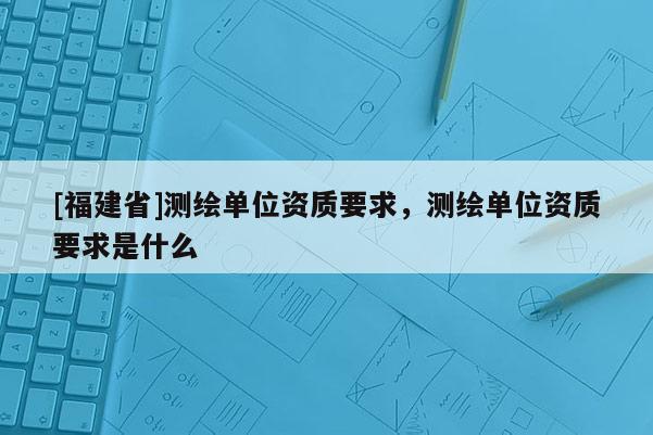 [福建省]测绘单位资质要求，测绘单位资质要求是什么