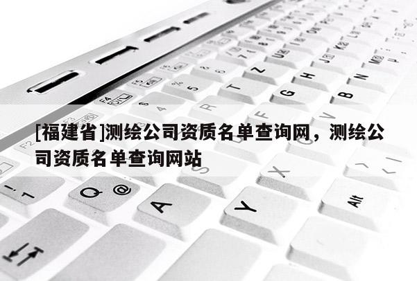 [福建省]测绘公司资质名单查询网，测绘公司资质名单查询网站