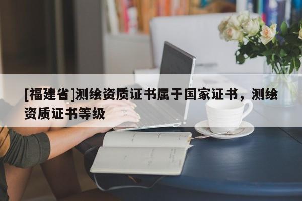 [福建省]测绘资质证书属于国家证书，测绘资质证书等级