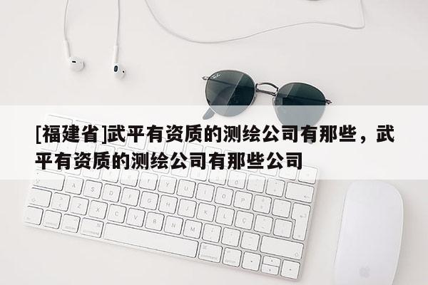 [福建省]武平有资质的测绘公司有那些，武平有资质的测绘公司有那些公司
