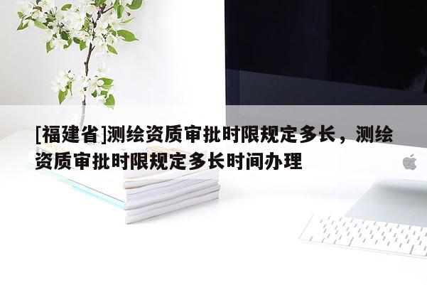 [福建省]测绘资质审批时限规定多长，测绘资质审批时限规定多长时间办理