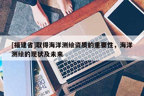 [福建省]取得海洋测绘资质的重要性，海洋测绘的现状及未来