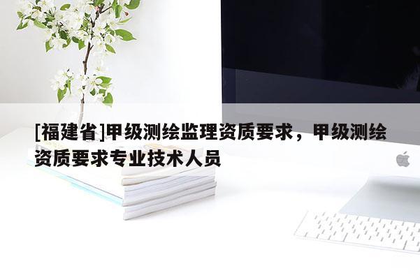 [福建省]甲级测绘监理资质要求，甲级测绘资质要求专业技术人员