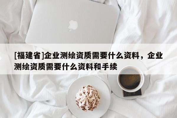 [福建省]企业测绘资质需要什么资料，企业测绘资质需要什么资料和手续
