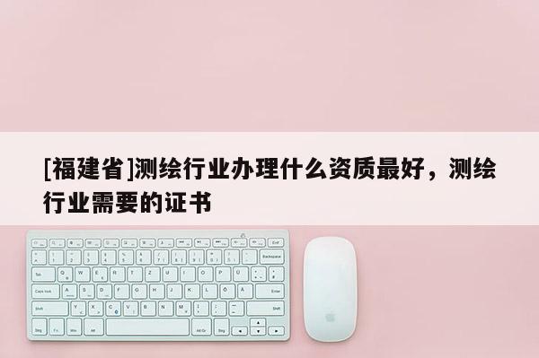 [福建省]测绘行业办理什么资质最好，测绘行业需要的证书