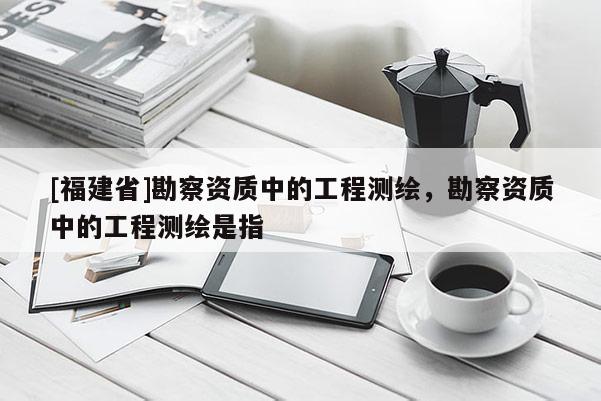 [福建省]勘察资质中的工程测绘，勘察资质中的工程测绘是指