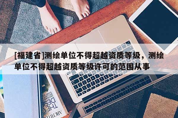 [福建省]测绘单位不得超越资质等级，测绘单位不得超越资质等级许可的范围从事