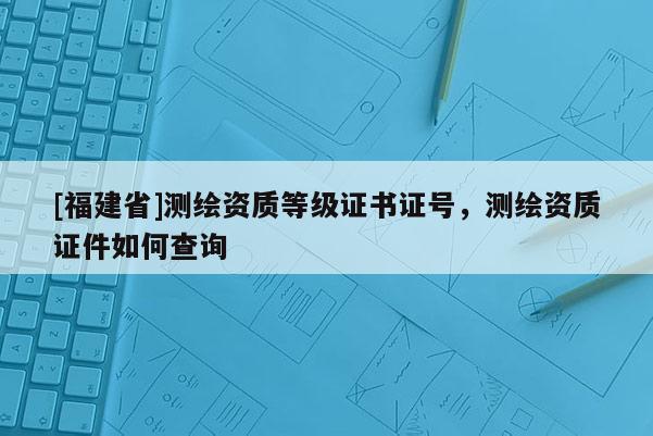 [福建省]测绘资质等级证书证号，测绘资质证件如何查询