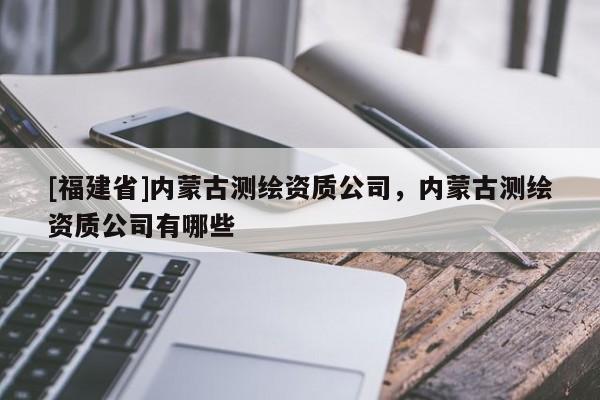 [福建省]内蒙古测绘资质公司，内蒙古测绘资质公司有哪些