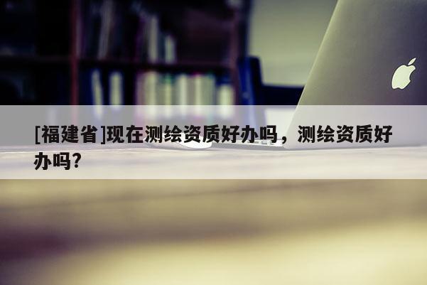 [福建省]现在测绘资质好办吗，测绘资质好办吗?