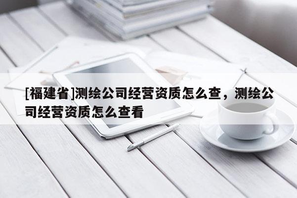 [福建省]测绘公司经营资质怎么查，测绘公司经营资质怎么查看