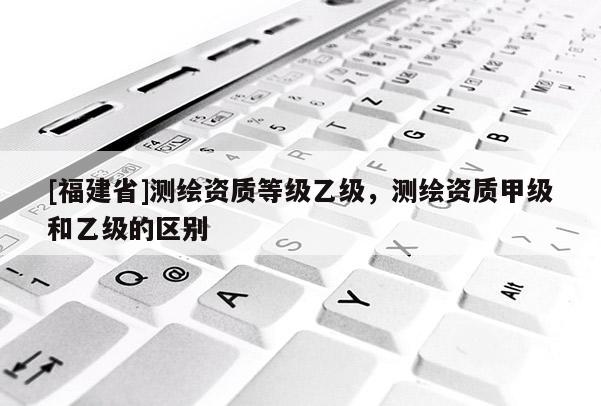 [福建省]测绘资质等级乙级，测绘资质甲级和乙级的区别