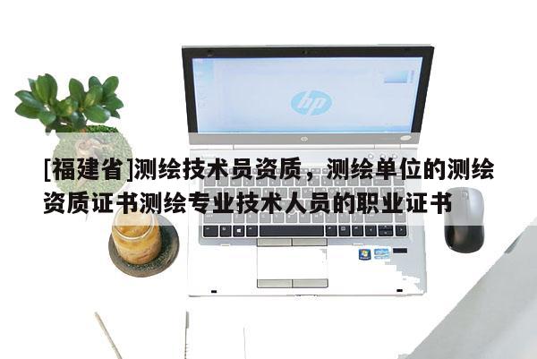 [福建省]测绘技术员资质，测绘单位的测绘资质证书测绘专业技术人员的职业证书