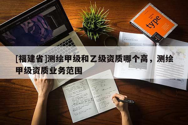 [福建省]测绘甲级和乙级资质哪个高，测绘甲级资质业务范围