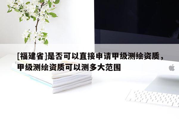 [福建省]是否可以直接申请甲级测绘资质，甲级测绘资质可以测多大范围