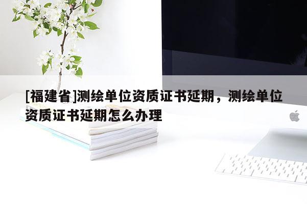 [福建省]测绘单位资质证书延期，测绘单位资质证书延期怎么办理