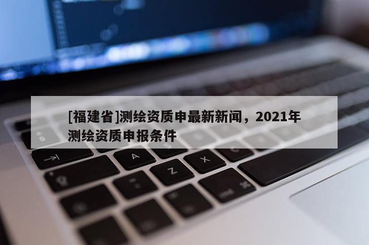 [福建省]测绘资质申最新新闻，2021年测绘资质申报条件