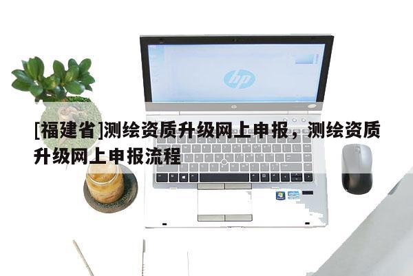 [福建省]测绘资质升级网上申报，测绘资质升级网上申报流程