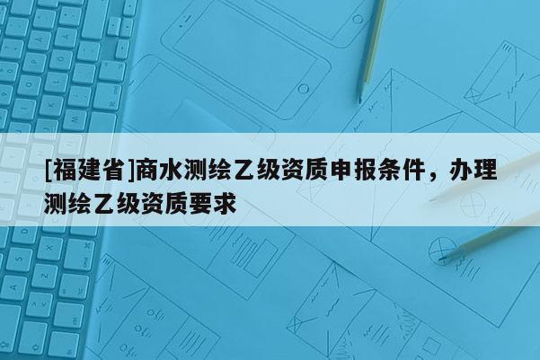 [福建省]商水测绘乙级资质申报条件，办理测绘乙级资质要求