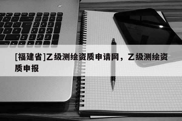[福建省]乙级测绘资质申请网，乙级测绘资质申报