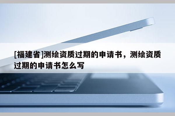 [福建省]测绘资质过期的申请书，测绘资质过期的申请书怎么写