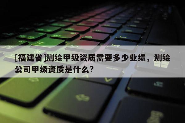[福建省]测绘甲级资质需要多少业绩，测绘公司甲级资质是什么?