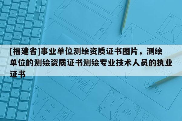 [福建省]事业单位测绘资质证书图片，测绘单位的测绘资质证书测绘专业技术人员的执业证书