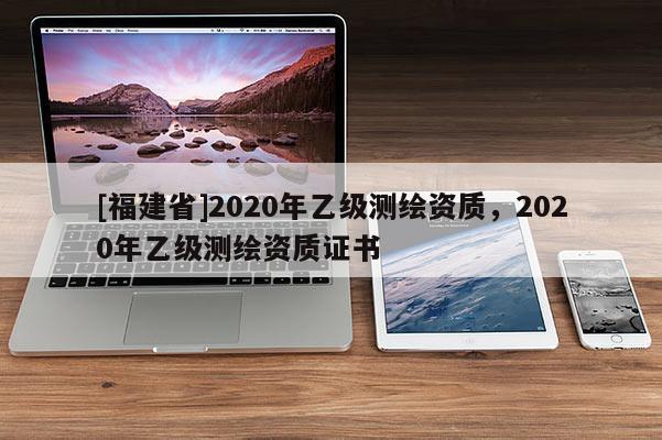 [福建省]2020年乙级测绘资质，2020年乙级测绘资质证书