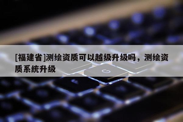 [福建省]测绘资质可以越级升级吗，测绘资质系统升级