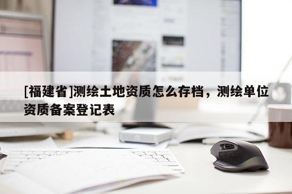 [福建省]测绘土地资质怎么存档，测绘单位资质备案登记表
