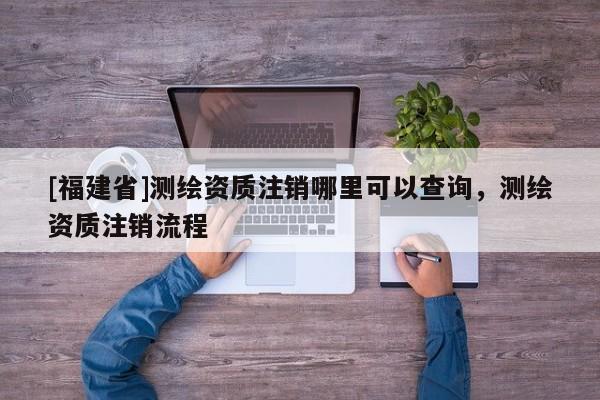 [福建省]测绘资质注销哪里可以查询，测绘资质注销流程