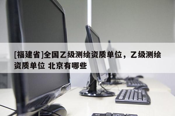 [福建省]全国乙级测绘资质单位，乙级测绘资质单位 北京有哪些